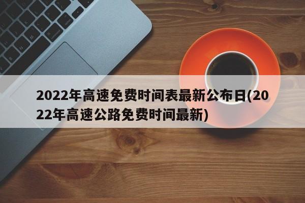 2022年高速免费时间表最新公布日(2022年高速公路免费时间最新)