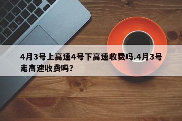 4月3号上高速4号下高速收费吗.4月3号走高速收费吗？