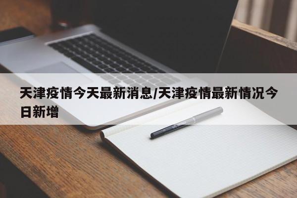 天津疫情今天最新消息/天津疫情最新情况今日新增