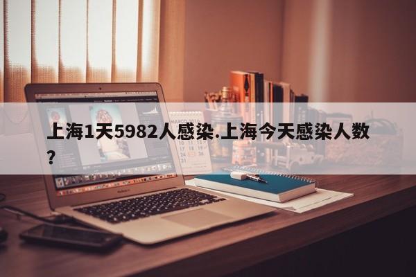 上海1天5982人感染.上海今天感染人数？