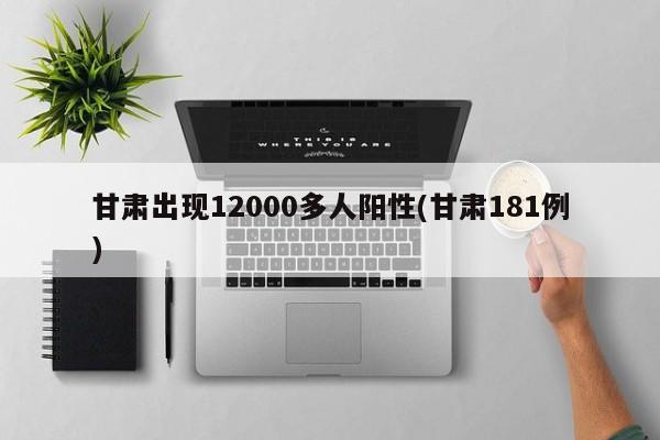 甘肃出现12000多人阳性(甘肃181例)