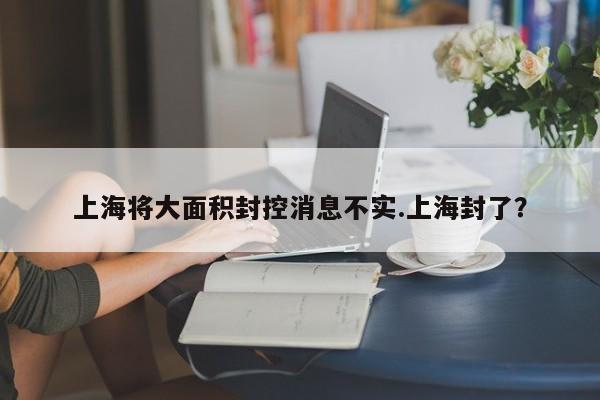 上海将大面积封控消息不实.上海封了？