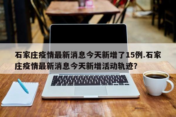 石家庄疫情最新消息今天新增了15例.石家庄疫情最新消息今天新增活动轨迹？