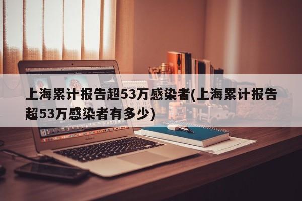 上海累计报告超53万感染者(上海累计报告超53万感染者有多少)