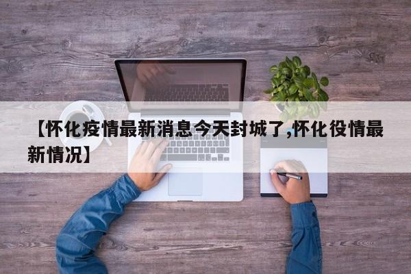 【怀化疫情最新消息今天封城了,怀化役情最新情况】