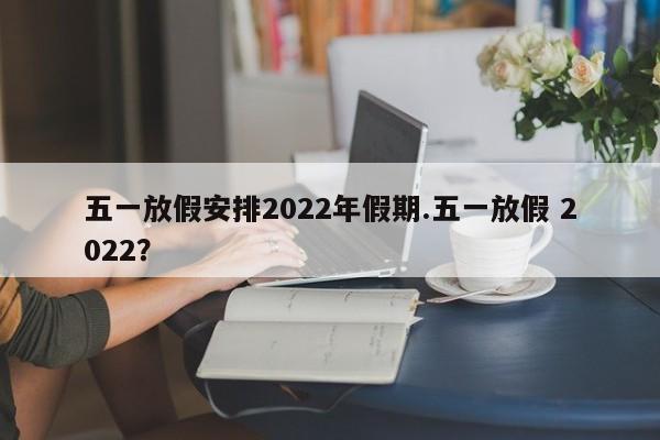 五一放假安排2022年假期.五一放假 2022？