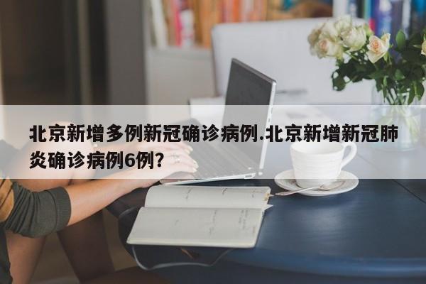 北京新增多例新冠确诊病例.北京新增新冠肺炎确诊病例6例？