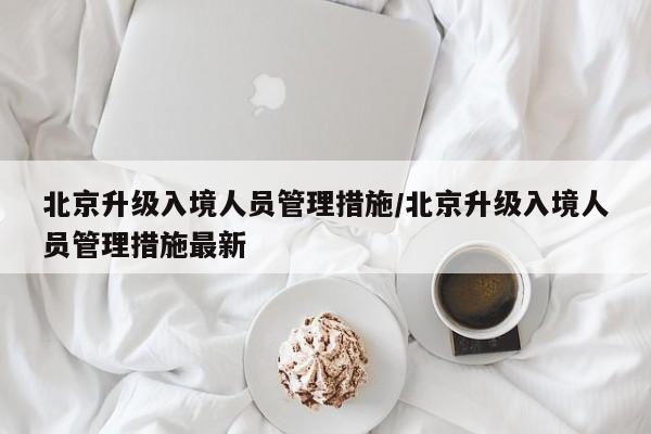 北京升级入境人员管理措施/北京升级入境人员管理措施最新