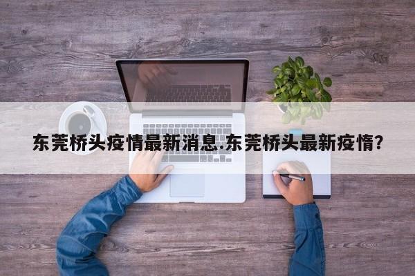 东莞桥头疫情最新消息.东莞桥头最新疫惰？