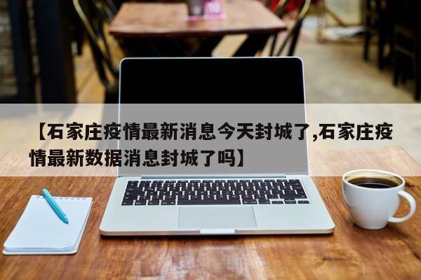 【石家庄疫情最新消息今天封城了,石家庄疫情最新数据消息封城了吗】