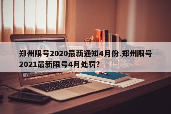 郑州限号2020最新通知4月份.郑州限号2021最新限号4月处罚？