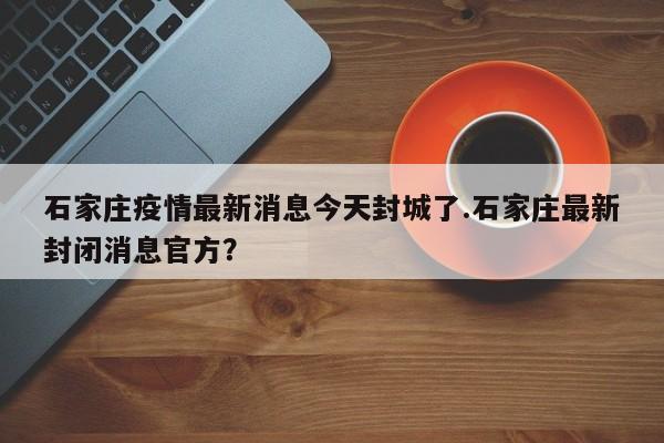 石家庄疫情最新消息今天封城了.石家庄最新封闭消息官方？