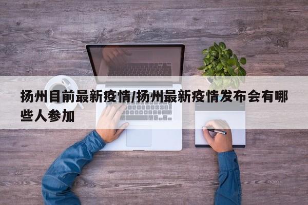 扬州目前最新疫情/扬州最新疫情发布会有哪些人参加