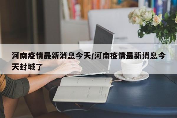 河南疫情最新消息今天/河南疫情最新消息今天封城了