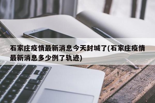 石家庄疫情最新消息今天封城了(石家庄疫情最新消息多少例了轨迹)