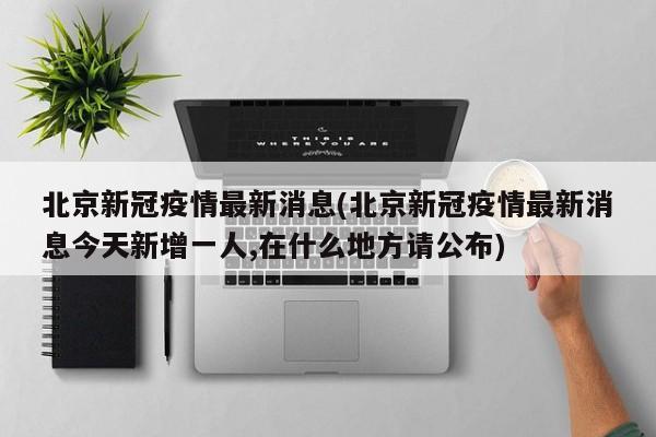 北京新冠疫情最新消息(北京新冠疫情最新消息今天新增一人,在什么地方请公布)