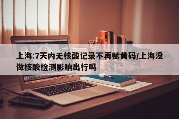 上海:7天内无核酸记录不再赋黄码/上海没做核酸检测影响出行吗