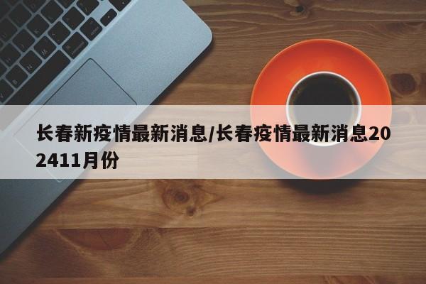 长春新疫情最新消息/长春疫情最新消息202411月份