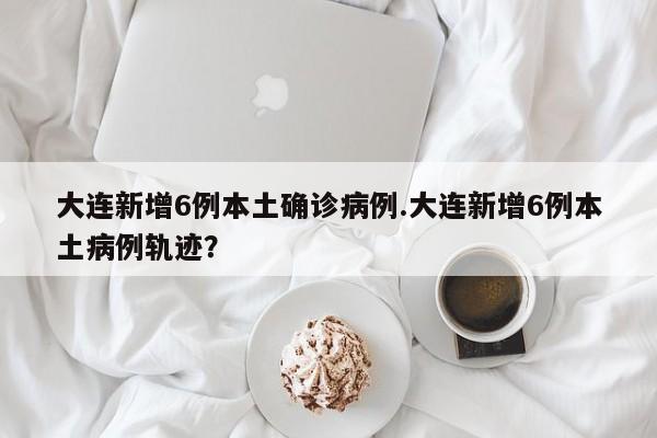 大连新增6例本土确诊病例.大连新增6例本土病例轨迹？