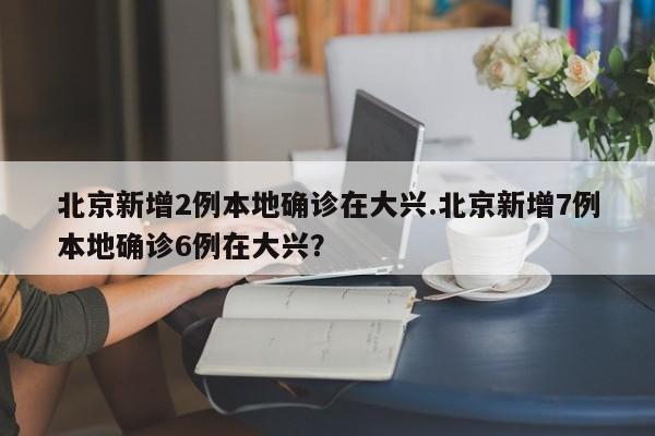 北京新增2例本地确诊在大兴.北京新增7例本地确诊6例在大兴？