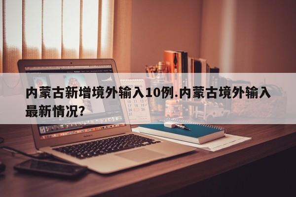 内蒙古新增境外输入10例.内蒙古境外输入最新情况？