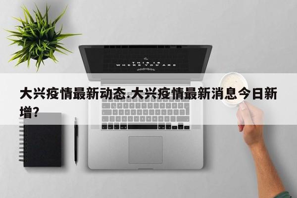 大兴疫情最新动态.大兴疫情最新消息今日新增？