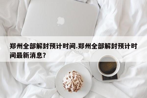 郑州全部解封预计时间.郑州全部解封预计时间最新消息？