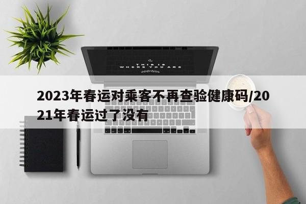 2023年春运对乘客不再查验健康码/2021年春运过了没有