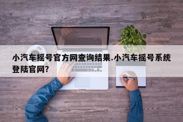 小汽车摇号官方网查询结果.小汽车摇号系统登陆官网？