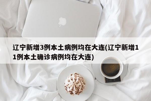 辽宁新增3例本土病例均在大连(辽宁新增11例本土确诊病例均在大连)