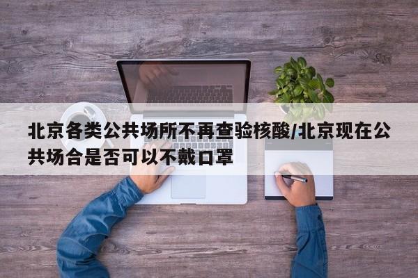 北京各类公共场所不再查验核酸/北京现在公共场合是否可以不戴口罩