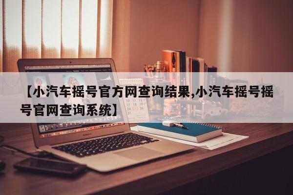 【小汽车摇号官方网查询结果,小汽车摇号摇号官网查询系统】