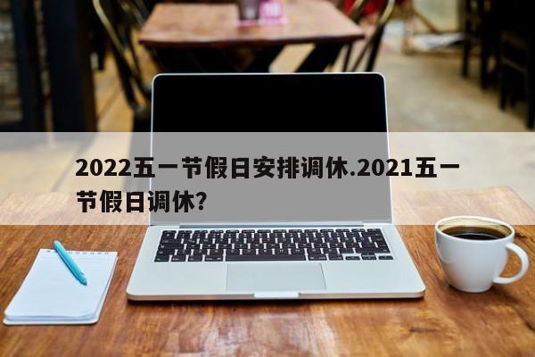 2022五一节假日安排调休.2021五一节假日调休？