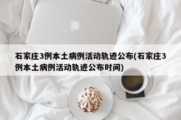 石家庄3例本土病例活动轨迹公布(石家庄3例本土病例活动轨迹公布时间)