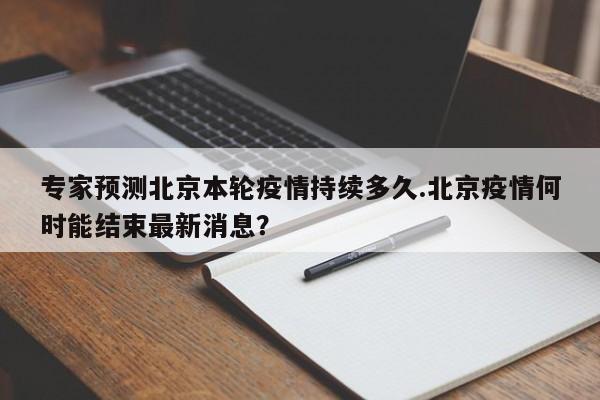 专家预测北京本轮疫情持续多久.北京疫情何时能结束最新消息？